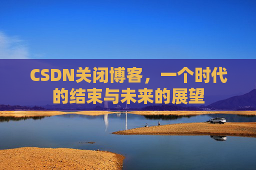 CSDN关闭博客，一个时代的结束与未来的展望